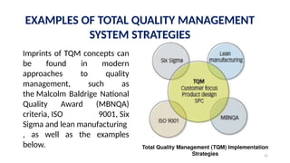 25
EXAMPLES OF TOTAL QUALITY MANAGEMENT
SYSTEM STRATEGIES
Imprints of TQM concepts can
be found in modern
approaches to quality
management, such as
the Malcolm Baldrige National
Quality Award (MBNQA)
criteria, ISO 9001, Six
Sigma and lean manufacturing
, as well as the examples
below. Total Quality Management (TQM) Implementation
Strategies
 