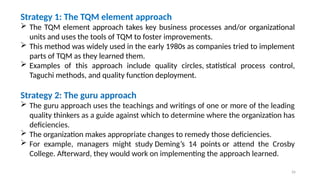 26
Strategy 1: The TQM element approach
 The TQM element approach takes key business processes and/or organizational
units and uses the tools of TQM to foster improvements.
 This method was widely used in the early 1980s as companies tried to implement
parts of TQM as they learned them.
 Examples of this approach include quality circles, statistical process control,
Taguchi methods, and quality function deployment.
Strategy 2: The guru approach
 The guru approach uses the teachings and writings of one or more of the leading
quality thinkers as a guide against which to determine where the organization has
deficiencies.
 The organization makes appropriate changes to remedy those deficiencies.
 For example, managers might study Deming’s 14 points or attend the Crosby
College. Afterward, they would work on implementing the approach learned.
 