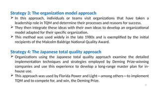 27
Strategy 3: The organization model approach
 In this approach, individuals or teams visit organizations that have taken a
leadership role in TQM and determine their processes and reasons for success.
 They then integrate these ideas with their own ideas to develop an organizational
model adapted for their specific organization.
 This method was used widely in the late 1980s and is exemplified by the initial
recipients of the Malcolm Baldrige National Quality Award.
Strategy 4: The Japanese total quality approach
 Organizations using the Japanese total quality approach examine the detailed
implementation techniques and strategies employed by Deming Prize-winning
companies and use this experience to develop a long-range master plan for in-
house use.
 This approach was used by Florida Power and Light—among others—to implement
TQM and to compete for, and win, the Deming Prize.
 