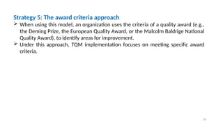 28
Strategy 5: The award criteria approach
 When using this model, an organization uses the criteria of a quality award (e.g.,
the Deming Prize, the European Quality Award, or the Malcolm Baldrige National
Quality Award), to identify areas for improvement.
 Under this approach, TQM implementation focuses on meeting specific award
criteria.
 
