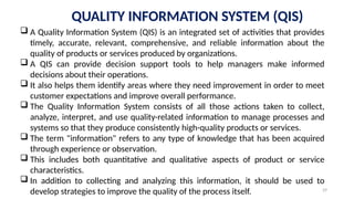 29
QUALITY INFORMATION SYSTEM (QIS)
 A Quality Information System (QIS) is an integrated set of activities that provides
timely, accurate, relevant, comprehensive, and reliable information about the
quality of products or services produced by organizations.
 A QIS can provide decision support tools to help managers make informed
decisions about their operations.
 It also helps them identify areas where they need improvement in order to meet
customer expectations and improve overall performance.
 The Quality Information System consists of all those actions taken to collect,
analyze, interpret, and use quality-related information to manage processes and
systems so that they produce consistently high-quality products or services.
 The term "information" refers to any type of knowledge that has been acquired
through experience or observation.
 This includes both quantitative and qualitative aspects of product or service
characteristics.
 In addition to collecting and analyzing this information, it should be used to
develop strategies to improve the quality of the process itself.
 