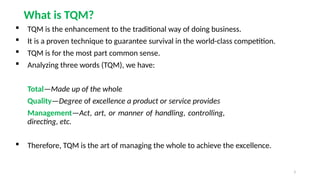 3
What is TQM?
 TQM is the enhancement to the traditional way of doing business.
 It is a proven technique to guarantee survival in the world-class competition.
 TQM is for the most part common sense.
 Analyzing three words (TQM), we have:
Total—Made up of the whole
Quality—Degree of excellence a product or service provides
Management—Act, art, or manner of handling, controlling,
directing, etc.
 Therefore, TQM is the art of managing the whole to achieve the excellence.
 