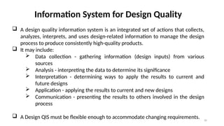 30
Information System for Design Quality
 A design quality information system is an integrated set of actions that collects,
analyzes, interprets, and uses design-related information to manage the design
process to produce consistently high-quality products.
 It may include:
 Data collection - gathering information (design inputs) from various
sources
 Analysis - interpreting the data to determine its significance
 Interpretation - determining ways to apply the results to current and
future designs
 Application - applying the results to current and new designs
 Communication - presenting the results to others involved in the design
process
 A Design QIS must be flexible enough to accommodate changing requirements.
 