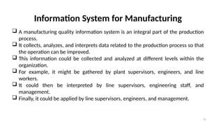 31
Information System for Manufacturing
 A manufacturing quality information system is an integral part of the production
process.
 It collects, analyzes, and interprets data related to the production process so that
the operation can be improved.
 This information could be collected and analyzed at different levels within the
organization.
 For example, it might be gathered by plant supervisors, engineers, and line
workers.
 It could then be interpreted by line supervisors, engineering staff, and
management.
 Finally, it could be applied by line supervisors, engineers, and management.
 