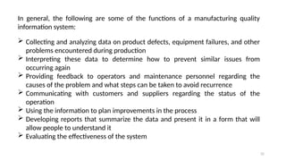 32
In general, the following are some of the functions of a manufacturing quality
information system:
 Collecting and analyzing data on product defects, equipment failures, and other
problems encountered during production
 Interpreting these data to determine how to prevent similar issues from
occurring again
 Providing feedback to operators and maintenance personnel regarding the
causes of the problem and what steps can be taken to avoid recurrence
 Communicating with customers and suppliers regarding the status of the
operation
 Using the information to plan improvements in the process
 Developing reports that summarize the data and present it in a form that will
allow people to understand it
 Evaluating the effectiveness of the system
 