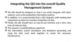 33
Integrating the QIS into the overall Quality
Management System
 The QIS should be designed so that it can easily integrate with other
systems, such as the production information systems.
 In addition, it is recommended that a QIS integrates with existing data
repositories to allow for seamless integration of data.
 Finally, the QIS should have an easy-to-use interface and a clear view
onto all relevant data.
 This requires a multidisciplinary approach.
 The information system developers and disciplines generating and
using the data must work together to create the necessary
infrastructure.
 