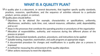 34
WHAT IS A QUALITY PLAN?
 A quality plan is a document, or several documents, that together specify quality standards,
practices, resources, specifications, and the sequence of activities relevant to a particular
product, service, project, or contract.
 Quality plans should define:
Objectives to be attained (for example, characteristics or specifications, uniformity,
effectiveness, aesthetics, cycle time, cost, natural resources, utilization, yield, dependability,
and so on)
Steps in the processes that constitute the operating practice or procedures of the organization
Allocation of responsibilities, authority, and resources during the different phases of the
process or project
Specific documented standards, practices, procedures, and instructions to be applied
Suitable testing, inspection, examination, and audit programs at appropriate stages
A documented procedure for changes and modifications to a quality plan as a process is
improved
A method for measuring the achievement of the quality objectives
Other actions necessary to meet the objectives
 