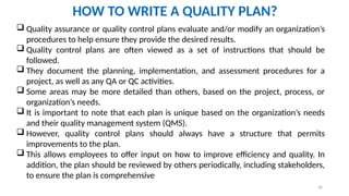 36
HOW TO WRITE A QUALITY PLAN?
 Quality assurance or quality control plans evaluate and/or modify an organization’s
procedures to help ensure they provide the desired results.
 Quality control plans are often viewed as a set of instructions that should be
followed.
 They document the planning, implementation, and assessment procedures for a
project, as well as any QA or QC activities.
 Some areas may be more detailed than others, based on the project, process, or
organization’s needs.
 It is important to note that each plan is unique based on the organization’s needs
and their quality management system (QMS).
 However, quality control plans should always have a structure that permits
improvements to the plan.
 This allows employees to offer input on how to improve efficiency and quality. In
addition, the plan should be reviewed by others periodically, including stakeholders,
to ensure the plan is comprehensive
 
