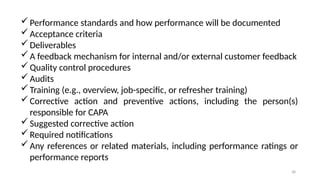 38
Performance standards and how performance will be documented
Acceptance criteria
Deliverables
A feedback mechanism for internal and/or external customer feedback
Quality control procedures
Audits
Training (e.g., overview, job-specific, or refresher training)
Corrective action and preventive actions, including the person(s)
responsible for CAPA
Suggested corrective action
Required notifications
Any references or related materials, including performance ratings or
performance reports
 