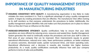 39
IMPORTANCE OF QUALITY MANAGEMENT SYSTEM
IN MANUFACTURING INDUSTRIES
 ENSURING CONSISTENCY WITH QUALITY: A manufacturing organization is less likely to make
mistakes the more consistent it is. That is a significant advantage of using a quality management
system. It begins by creating procedures that are effective. The manufacturer then offers training
to its staff members so that everyone understands the procedures to better. Additionally, the
quality management system identifies risks and makes sure that procedures are in place to reduce
them so they don’t have an influence on the client.
 INCREASED OPERATIONS EFFICIENCY: Quality certifications help to ensure that your daily
operations are more efficient by reducing errors, resources and wasted time. Quality Management
System generates the need to continually analyze the procedures and train your staff in order to
find areas of your company that can be improved. More improvements equate to greater
operational effectiveness, reduced error rates, fewer performance problems, an better emphasis
on process outcomes, decreased waste, quicker turnaround times, and lower operating costs.
Operational effectiveness and a decrease in reworks also translate into higher business
productivity. As a result, quality certifications eventually influence how well your company
performs in terms of sales and profitability.
 