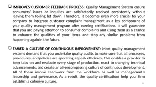 40
 IMPROVES CUSTOMER FEEDBACK PROCESS: Quality Management System ensure
consumers’ issues or inquiries are satisfactorily resolved consistently without
leaving them feeling let down. Therefore, it becomes even more crucial for your
company to integrate customer complaint management as a key component of
your quality management program after earning certifications. It will guarantee
that you are paying attention to consumer complaints and using them as a chance
to enhance the qualities of your items and stop any similar problems from
happening again in the future.
 EMBED A CULTURE OF CONTINUOUS IMPROVEMENT: Most quality management
systems demand that you undertake quality audits to make sure that all processes,
procedures, and policies are operating at peak efficiency. This enables a provider to
keep tabs on and evaluate every stage of production, react to changing technical
advancements, and create an all-encompassing culture of continuous development.
All of these involve teamwork from the workforce as well as management’s
leadership and governance. As a result, the quality certifications help your firm
establish a cohesive culture.
 