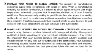 41
 INCREASE YOUR ACCESS TO GLOBAL MARKET: The majority of manufacturing
companies supply large corporations with goods or parts. When a manufacturing
company has quality certification, it is simpler to obtain supply contracts with major
corporations. When B2B companies look for suppliers, the first crucial factor is quality
certificates. They are constantly seeking for possible suppliers who appear trustworthy,
so they do not need to conduct any additional research or investigations to confirm
their reliability. Therefore, having credentials makes it simple for your business to land
contracts with major corporations and even initiatives in the public sector.
 MAKES SURE INDUSTRY REGULATIONS ARE FOLLOWED – CERTIFICATE: When your
manufacturing business receives internationally recognized Quality Management
certificate, it inspires confidence in your current and potential consumers. They receive
the impression that your business complies with important industry standards and
ethical behavior. Not only that, but for sustenance of the certifications, your business is
maintaining accurate records and document its continuing operations and practices.
Documentation is evidence that their procedures follow the rules set forth by the
sector.
 