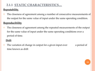 Repeatability
o The closeness of agreement among a number of consecutive measurements of
the output for the same value of input under the same operating condition.
Reproducibility
o The closeness of agreement among the repeated measurements of the output
for the same value of input under the same operating conditions over a
period of time.
Drift
o The variation of change in output for a given input over a period of
time known as drift
2.1.1 STATIC CHARACTERISTICS…
10
 