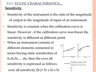 Sensitivity
o Sensitivity of the instrument is the ratio of the magnitude
of output to the magnitude of input of an instrument .
o Sensitivity is constant when the calibration curve is
linear. However , if the calibration curve non-linear the
sensitivity is different at different point.
2.1.1 STATIC CHARACTERISTICS…
o When an instrument consists of
different elements connected to
series having static sensitivities of
S1,S2,S3,… etc, then the over all
sensitivity is expressed as follows.
over all sensitivity (ST)= S1 x S2 x S3
11
 