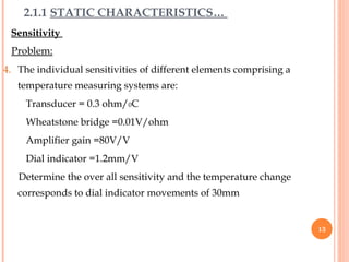 Sensitivity
Problem:
4. The individual sensitivities of different elements comprising a
temperature measuring systems are:
Transducer = 0.3 ohm/0C
Wheatstone bridge =0.01V/ohm
Amplifier gain =80V/V
Dial indicator =1.2mm/V
Determine the over all sensitivity and the temperature change
corresponds to dial indicator movements of 30mm
2.1.1 STATIC CHARACTERISTICS…
13
 