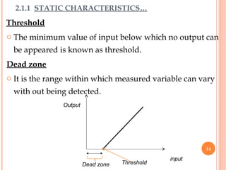 Threshold
o The minimum value of input below which no output can
be appeared is known as threshold.
Dead zone
o It is the range within which measured variable can vary
with out being detected.
input
Output
Dead zone Threshold
2.1.1 STATIC CHARACTERISTICS…
14
 