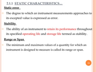 Static error
o The degree to which an instrument measurements approaches to
its excepted value is expressed as error.
Stability
o The ability of an instrument to retain its performance throughout
its specified operating life and storage life termed as stability.
Range or Span
o The minimum and maximum values of a quantity for which an
instrument is designed to measure is called its range or span.
2.1.1 STATIC CHARACTERISTICS…
15
 