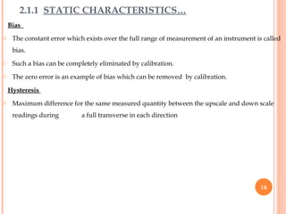 Bias
o The constant error which exists over the full range of measurement of an instrument is called
bias.
o Such a bias can be completely eliminated by calibration.
o The zero error is an example of bias which can be removed by calibration.
Hysteresis
o Maximum difference for the same measured quantity between the upscale and down scale
readings during a full transverse in each direction
2.1.1 STATIC CHARACTERISTICS…
16
 