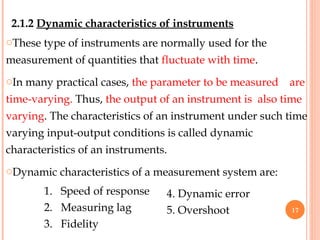 2.1.2 Dynamic characteristics of instruments
oThese type of instruments are normally used for the
measurement of quantities that fluctuate with time.
oIn many practical cases, the parameter to be measured are
time-varying. Thus, the output of an instrument is also time
varying. The characteristics of an instrument under such time
varying input-output conditions is called dynamic
characteristics of an instruments.
oDynamic characteristics of a measurement system are:
4. Dynamic error
5. Overshoot
1. Speed of response
2. Measuring lag
3. Fidelity
17
 
