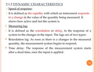 2.1.2 DYNAMIC CHARACTERISTICS
1.Speed of response:
o It is defined as the rapidity with which an instrument responds
to a change in the value of the quantity being measured. It
shows how active and fast the system is.
2. Measuring lag:
o It is defined as the retardation or delay, in the response of a
system to the changes in the input. The lags are of two types:
 Retardation lag: As soon as there is a changes in the measured
quantity, the measurement system begins to respond.
 Time delay: The response of the measurement system starts
after a dead time, once the input is applied.
18
 