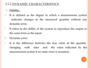 3. Fidelity:
o It is defined as the degree to which a measurement system
indicates changes in the measured quantity without any
dynamic error..
o It refers to the ability of the system to reproduce the output in
the same form as the input.
4. Dynamic error:
o It is the difference between the true value of the quantity
changing with time and the value indicated by the
measurement system if no static error is assumed.
2.1.2 DYNAMIC CHARACTERISTICS
19
 