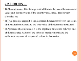  1) Absolute error: It is the algebraic difference between the measured
value and the true value of the quantity measured. It is further
classified as;
 a) True absolute error: It is the algebraic difference between the result
of measurement value and the true value of the quantity measured.
 b) Apparent absolute error: It is the algebraic difference between one
of the measured values of the series of measurements and the
arithmetic mean of all measured values in that series.
25
2.2 ERRORS …
 