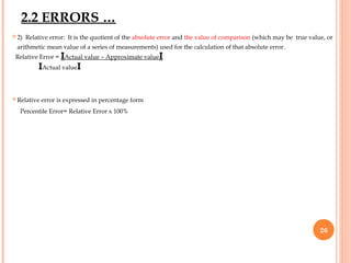  2) Relative error: It is the quotient of the absolute error and the value of comparison (which may be true value, or
arithmetic mean value of a series of measurements) used for the calculation of that absolute error.
Relative Error = IActual value – Approximate valueI
IActual valueI
 Relative error is expressed in percentage form
Percentile Error= Relative Error x 100%
26
2.2 ERRORS …
 
