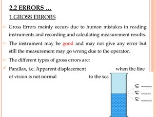 1.GROSS ERRORS
o Gross Errors mainly occurs due to human mistakes in reading
instruments and recording and calculating measurement results.
o The instrument may be good and may not give any error but
still the measurement may go wrong due to the operator.
o The different types of gross errors are:
 Parallax, i.e. Apparent displacement when the line
of vision is not normal to the scale.
29
2.2 ERRORS …
 