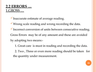 Inaccurate estimate of average reading.
Wrong scale reading and wrong recording the data.
Incorrect conversion of units between consecutive reading.
Gross Errors may be of any amount and these are avoided
by adopting two means:-
1. Great care is must in reading and recording the data.
2. Two , Three or even more reading should be taken for
the quantity under measurement.
30
2.2 ERRORS …
1.GROSS …
 