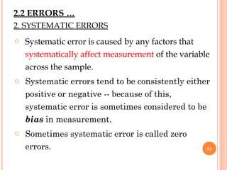 2. SYSTEMATIC ERRORS
o Systematic error is caused by any factors that
systematically affect measurement of the variable
across the sample.
o Systematic errors tend to be consistently either
positive or negative -- because of this,
systematic error is sometimes considered to be
bias in measurement.
o Sometimes systematic error is called zero
errors. 31
2.2 ERRORS …
 