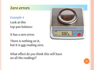Example 4
Look at this
top-pan balance:
Zero errors
There is nothing on it,
but it is not reading zero.
What effect do you think this will have
on all the readings?
It has a zero error.
33
 
