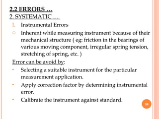 I. Instrumental Errors
o Inherent while measuring instrument because of their
mechanical structure ( eg: friction in the bearings of
various moving component, irregular spring tension,
stretching of spring, etc. )
Error can be avoid by:
• Selecting a suitable instrument for the particular
measurement application.
• Apply correction factor by determining instrumental
error.
• Calibrate the instrument against standard.
36
2. SYSTEMATIC …
2.2 ERRORS …
 