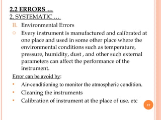 II. Environmental Errors
o Every instrument is manufactured and calibrated at
one place and used in some other place where the
environmental conditions such as temperature,
pressure, humidity, dust , and other such external
parameters can affect the performance of the
instrument.
Error can be avoid by:
• Air-conditioning to monitor the atmospheric condition.
• Cleaning the instruments
• Calibration of instrument at the place of use. etc
37
2. SYSTEMATIC …
2.2 ERRORS …
 