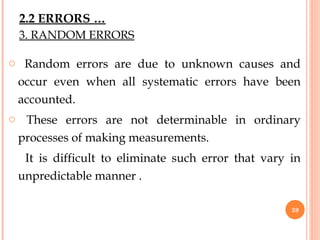 3. RANDOM ERRORS
o Random errors are due to unknown causes and
occur even when all systematic errors have been
accounted.
o These errors are not determinable in ordinary
processes of making measurements.
It is difficult to eliminate such error that vary in
unpredictable manner .
39
2.2 ERRORS …
 