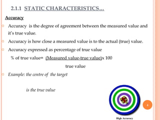 2.1.1 STATIC CHARACTERISTICS…
Accuracy
o Accuracy is the degree of agreement between the measured value and
it’s true value.
o Accuracy is how close a measured value is to the actual (true) value.
o Accuracy expressed as percentage of true value
% of true value= (Measured value-true value)x 100
true value
o Example: the centre of the target
is the true value
4
 