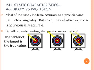 ACCURACY VS PRECISION
The center of
the target is
the true value.
2.1.1 STATIC CHARACTERISTICS…
o Most of the time , the term accuracy and precision are
used interchangeably . But an equipment which is precise
is not necessarily accurate.
o But all accurate reading also precise measurement.
6
 