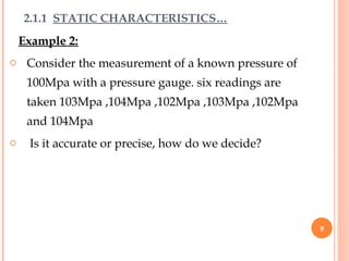 Example 2:
o Consider the measurement of a known pressure of
100Mpa with a pressure gauge. six readings are
taken 103Mpa ,104Mpa ,102Mpa ,103Mpa ,102Mpa
and 104Mpa
o Is it accurate or precise, how do we decide?
2.1.1 STATIC CHARACTERISTICS…
9
 