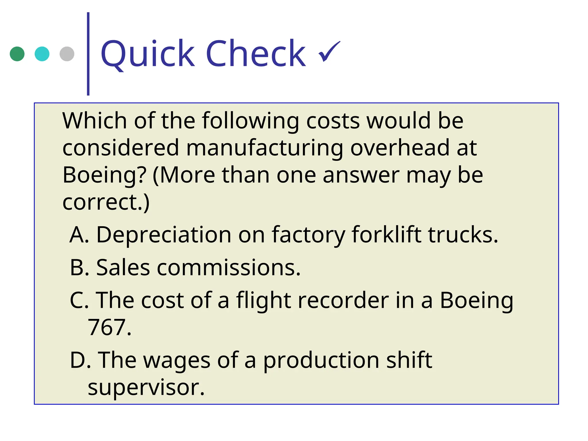 Quick Check 
Which of the following costs would be
considered manufacturing overhead at
Boeing? (More than one answer may be
correct.)
A. Depreciation on factory forklift trucks.
B. Sales commissions.
C. The cost of a flight recorder in a Boeing
767.
D. The wages of a production shift
supervisor.
 