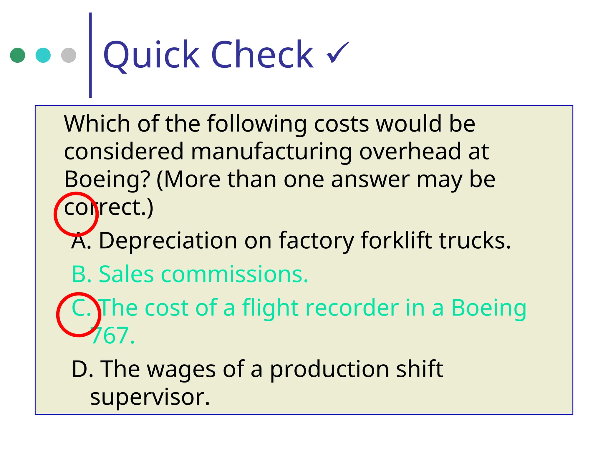 Quick Check 
Which of the following costs would be
considered manufacturing overhead at
Boeing? (More than one answer may be
correct.)
A. Depreciation on factory forklift trucks.
B. Sales commissions.
C. The cost of a flight recorder in a Boeing
767.
D. The wages of a production shift
supervisor.
 