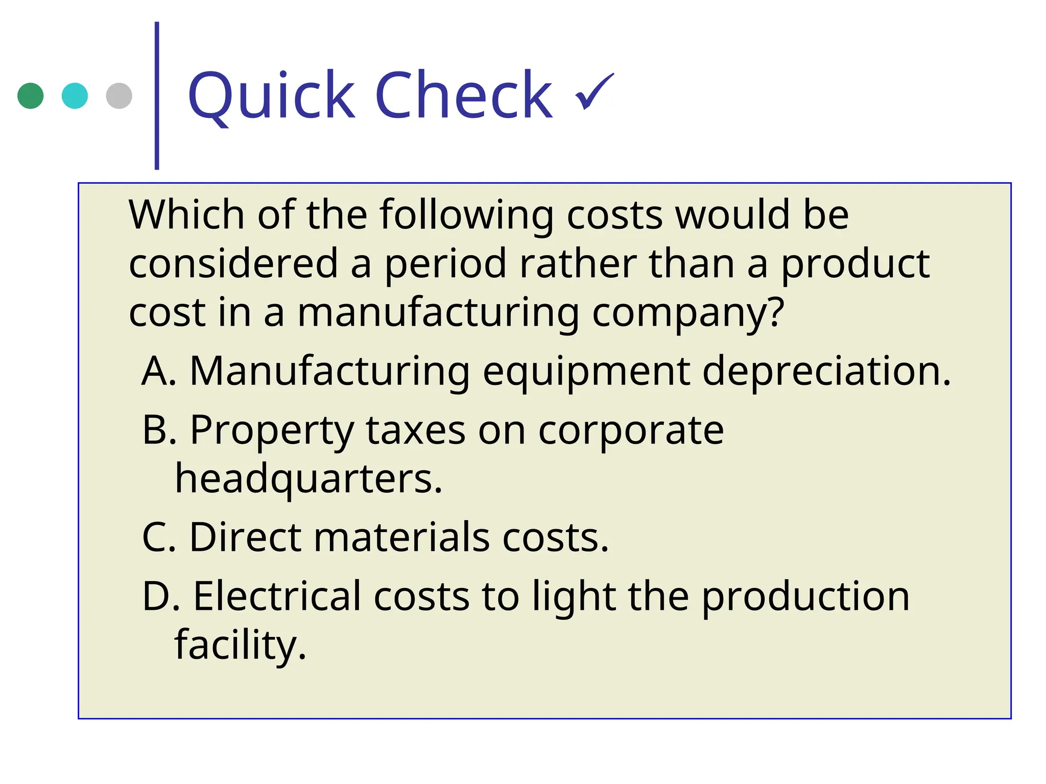 Quick Check 
Which of the following costs would be
considered a period rather than a product
cost in a manufacturing company?
A. Manufacturing equipment depreciation.
B. Property taxes on corporate
headquarters.
C. Direct materials costs.
D. Electrical costs to light the production
facility.
 