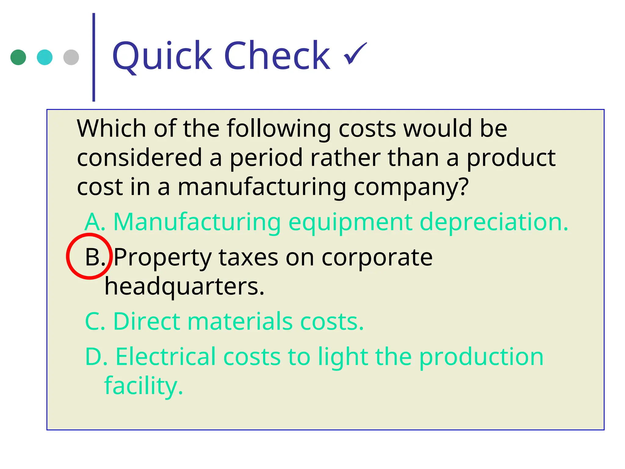 Quick Check 
Which of the following costs would be
considered a period rather than a product
cost in a manufacturing company?
A. Manufacturing equipment depreciation.
B. Property taxes on corporate
headquarters.
C. Direct materials costs.
D. Electrical costs to light the production
facility.
 