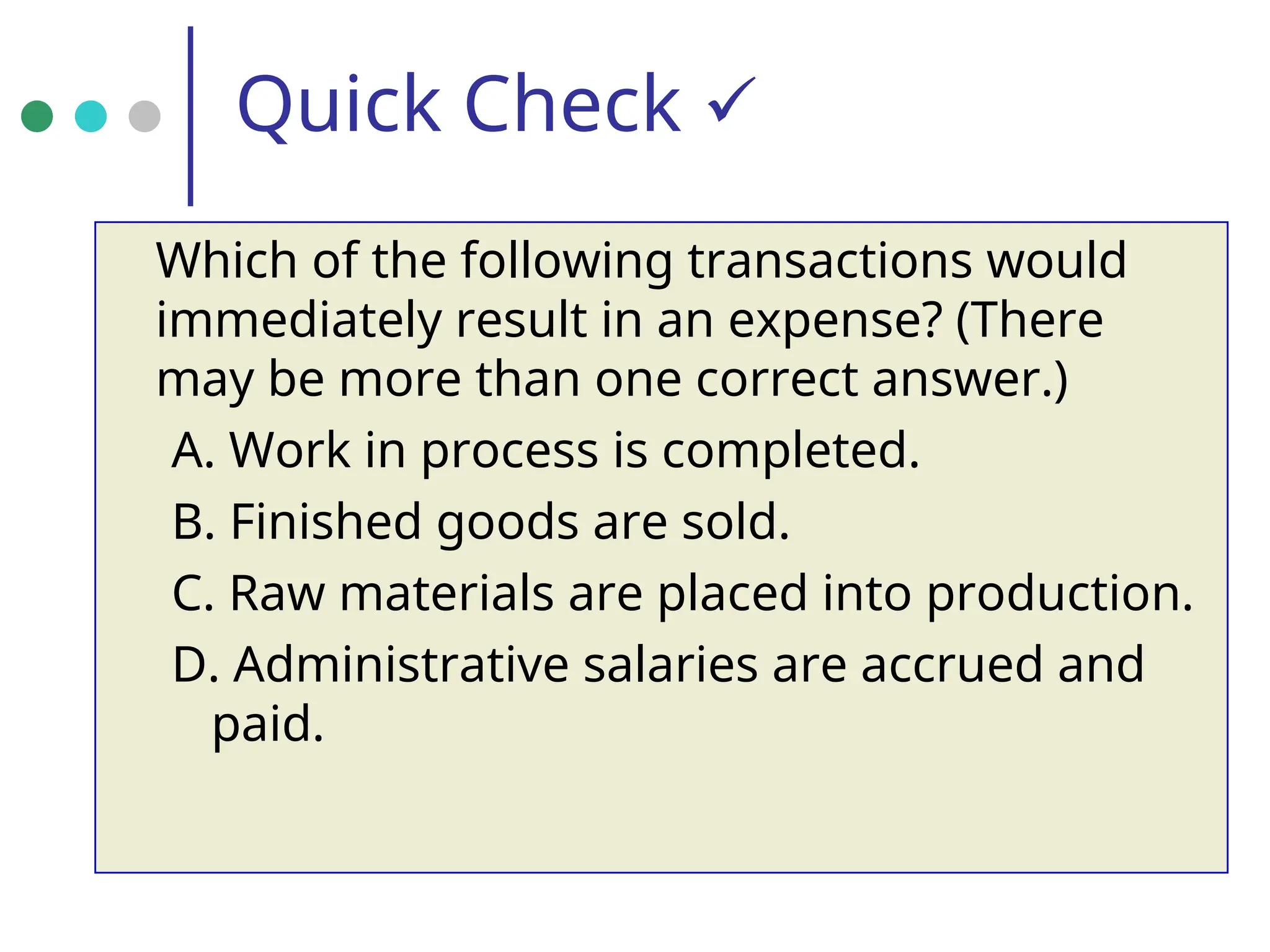 Quick Check 
Which of the following transactions would
immediately result in an expense? (There
may be more than one correct answer.)
A. Work in process is completed.
B. Finished goods are sold.
C. Raw materials are placed into production.
D. Administrative salaries are accrued and
paid.
 
