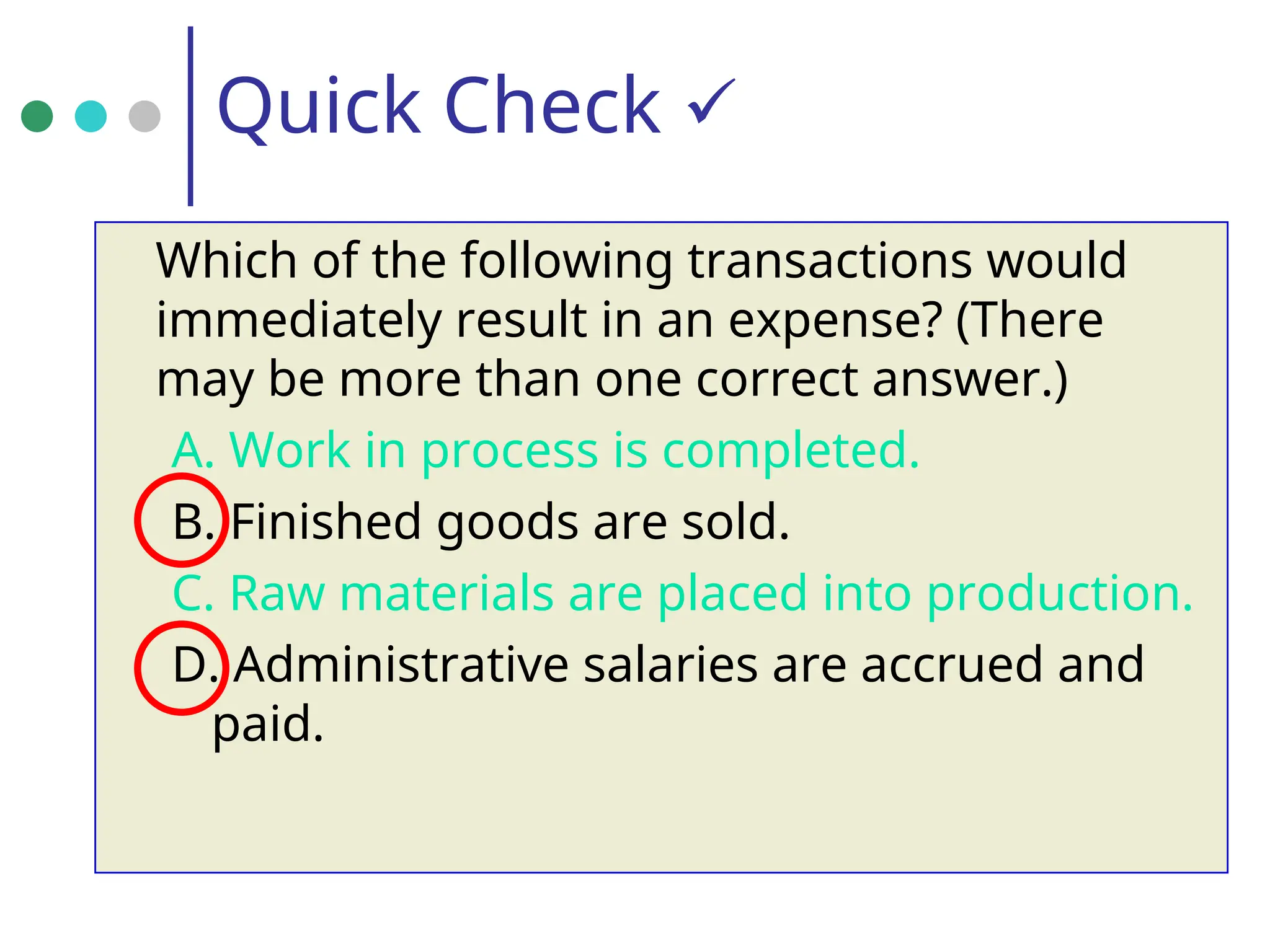 Quick Check 
Which of the following transactions would
immediately result in an expense? (There
may be more than one correct answer.)
A. Work in process is completed.
B. Finished goods are sold.
C. Raw materials are placed into production.
D. Administrative salaries are accrued and
paid.
 