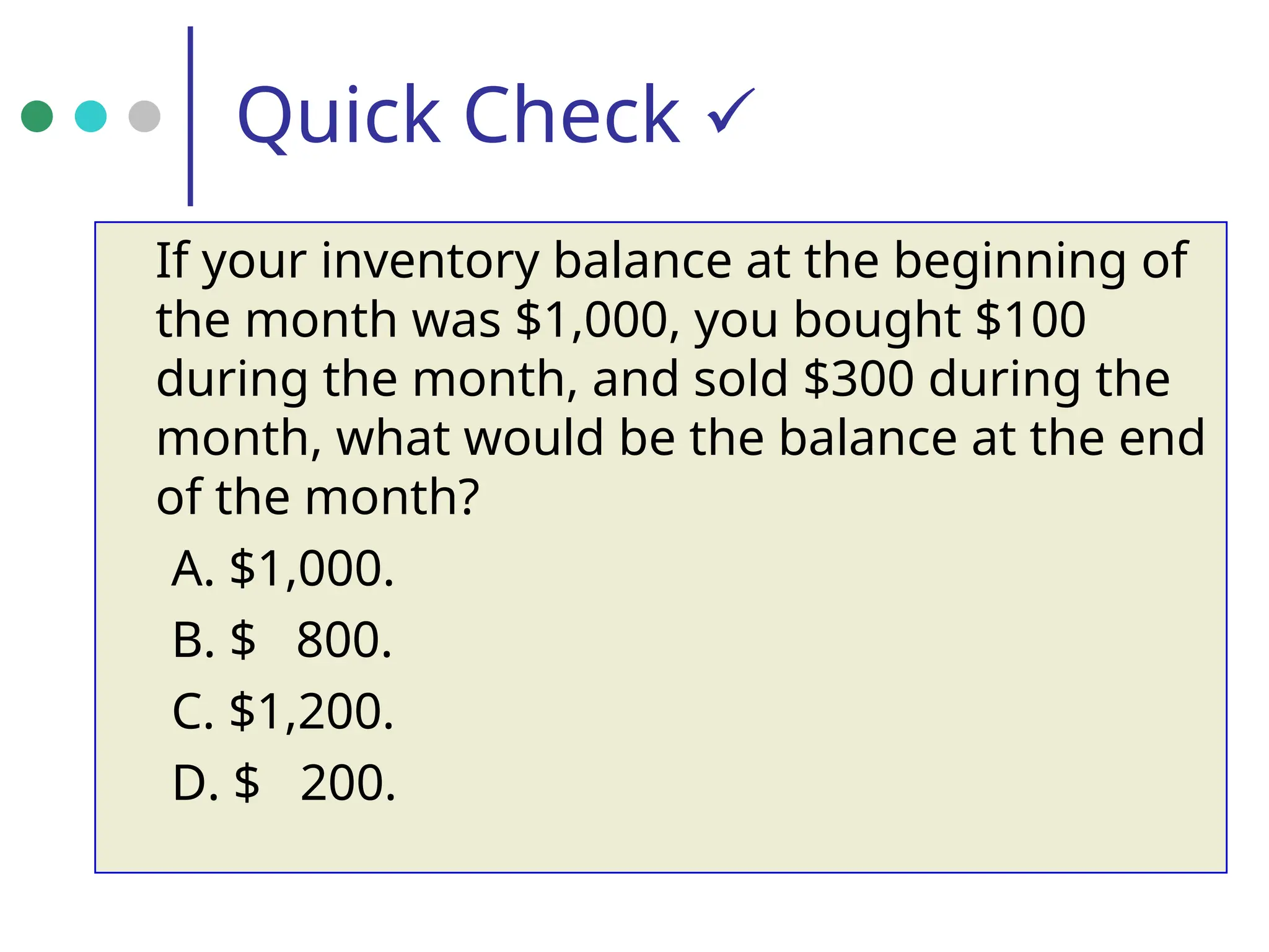 Quick Check 
If your inventory balance at the beginning of
the month was $1,000, you bought $100
during the month, and sold $300 during the
month, what would be the balance at the end
of the month?
A. $1,000.
B. $ 800.
C. $1,200.
D. $ 200.
 