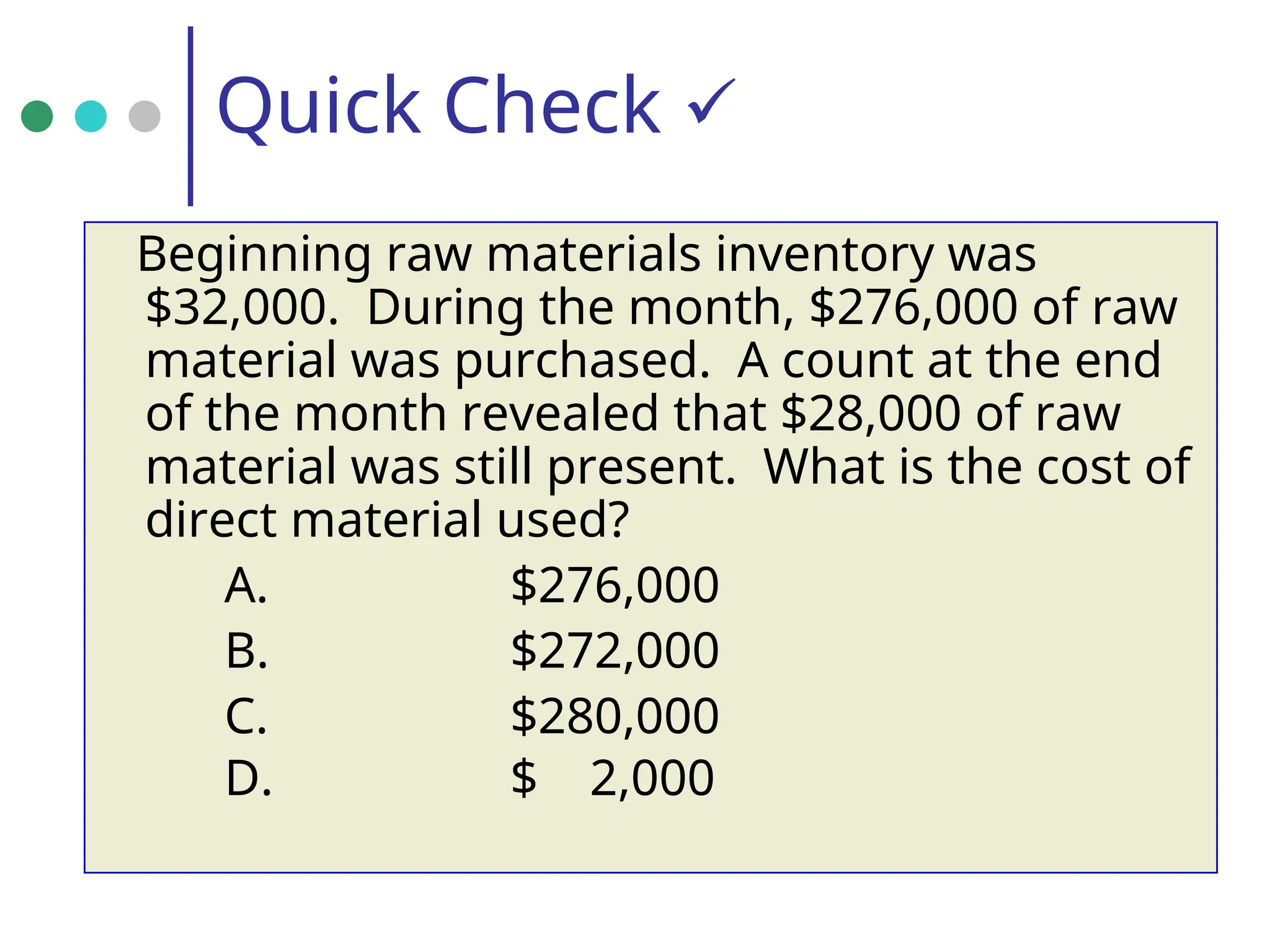 Quick Check 
Beginning raw materials inventory was
$32,000. During the month, $276,000 of raw
material was purchased. A count at the end
of the month revealed that $28,000 of raw
material was still present. What is the cost of
direct material used?
A. $276,000
B. $272,000
C. $280,000
D. $ 2,000
 