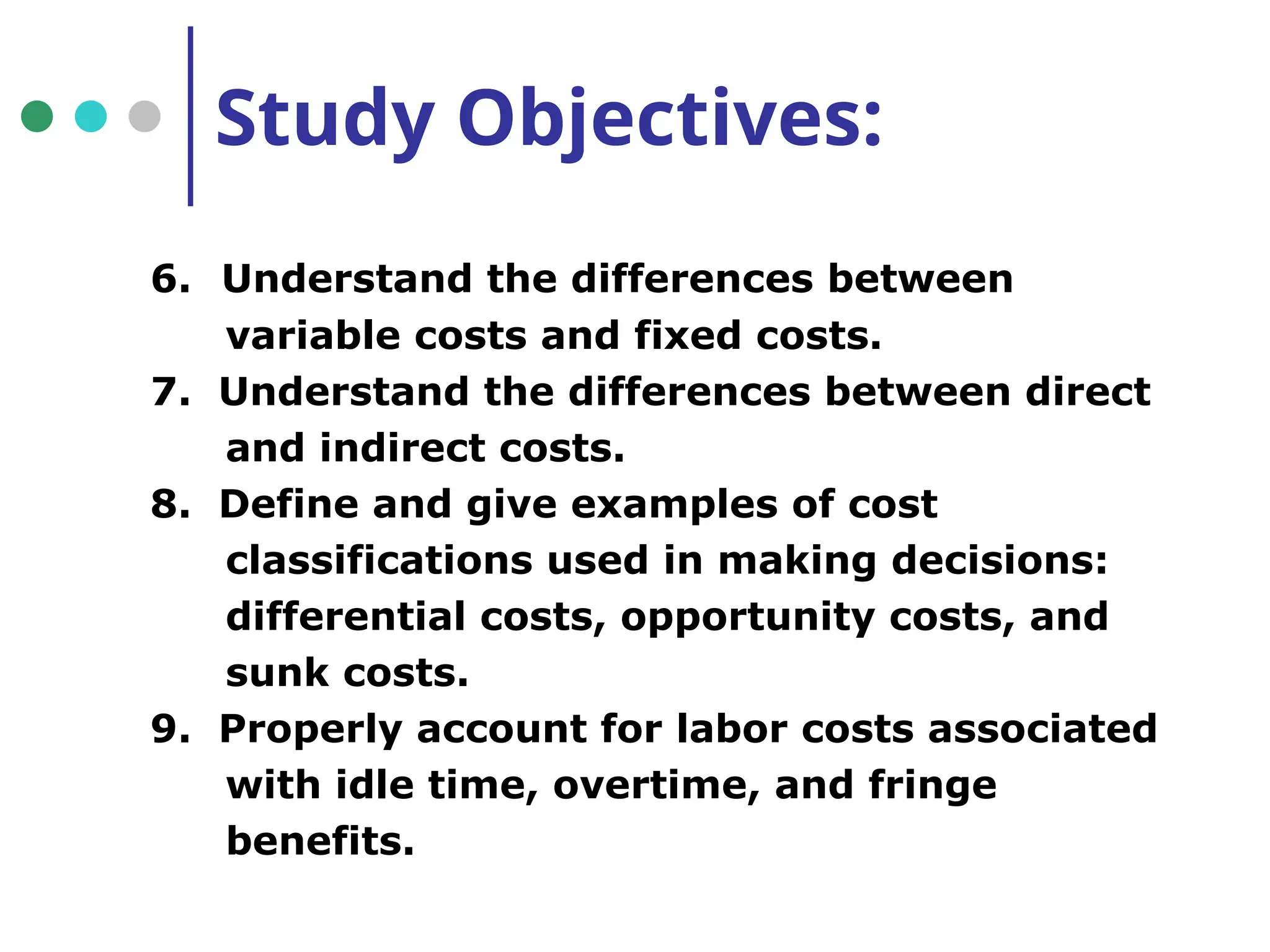 Study Objectives:
6. Understand the differences between
variable costs and fixed costs.
7. Understand the differences between direct
and indirect costs.
8. Define and give examples of cost
classifications used in making decisions:
differential costs, opportunity costs, and
sunk costs.
9. Properly account for labor costs associated
with idle time, overtime, and fringe
benefits.
 
