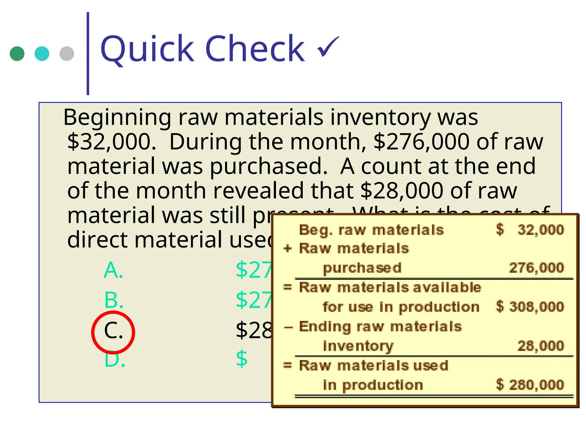 Quick Check 
Beginning raw materials inventory was
$32,000. During the month, $276,000 of raw
material was purchased. A count at the end
of the month revealed that $28,000 of raw
material was still present. What is the cost of
direct material used?
A. $276,000
B. $272,000
C. $280,000
D. $ 2,000
 