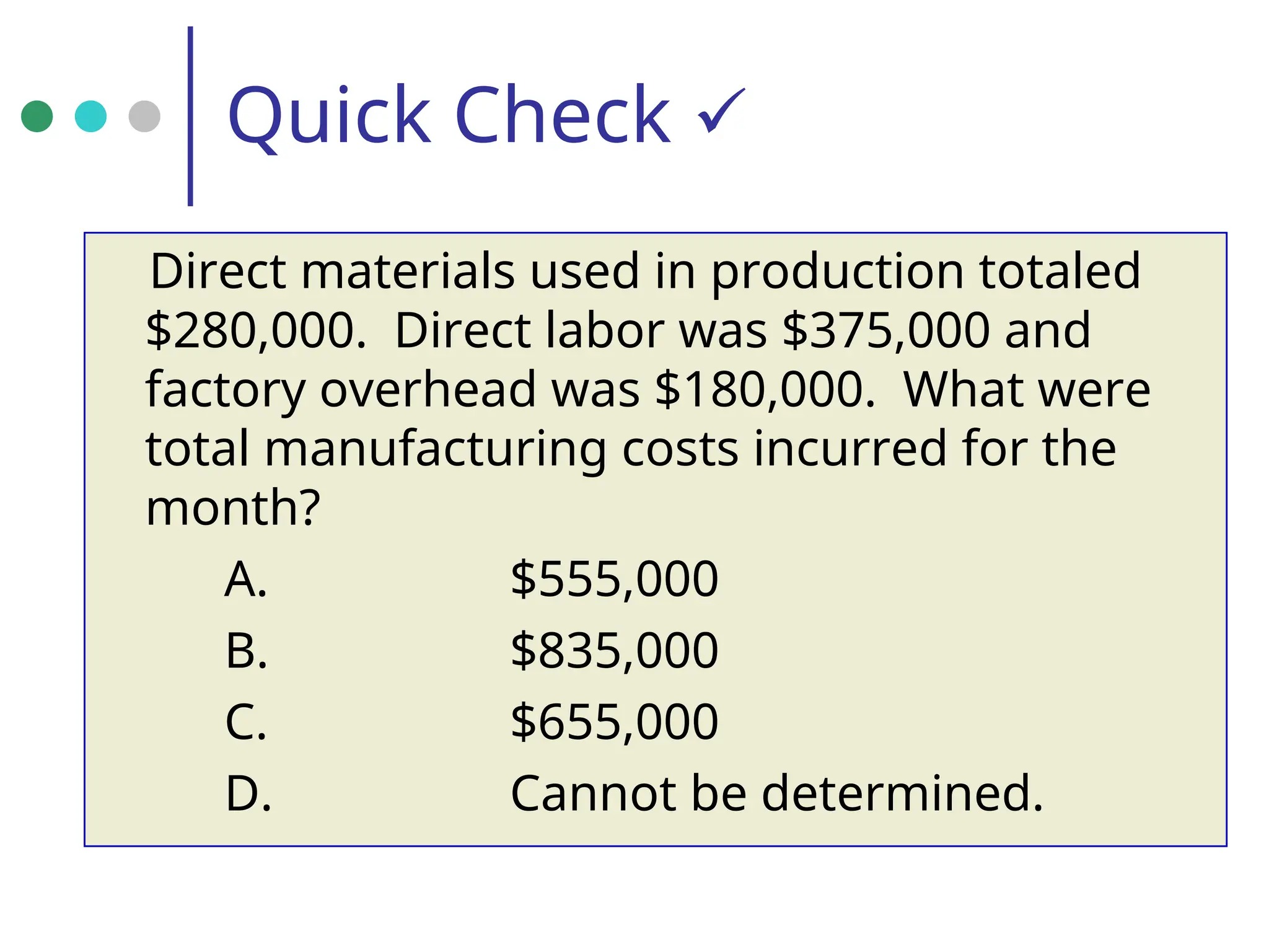 Quick Check 
Direct materials used in production totaled
$280,000. Direct labor was $375,000 and
factory overhead was $180,000. What were
total manufacturing costs incurred for the
month?
A. $555,000
B. $835,000
C. $655,000
D. Cannot be determined.
 