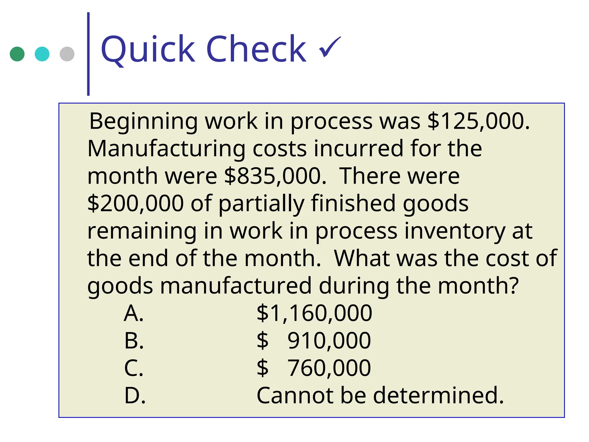 Quick Check 
Beginning work in process was $125,000.
Manufacturing costs incurred for the
month were $835,000. There were
$200,000 of partially finished goods
remaining in work in process inventory at
the end of the month. What was the cost of
goods manufactured during the month?
A. $1,160,000
B. $ 910,000
C. $ 760,000
D. Cannot be determined.
 