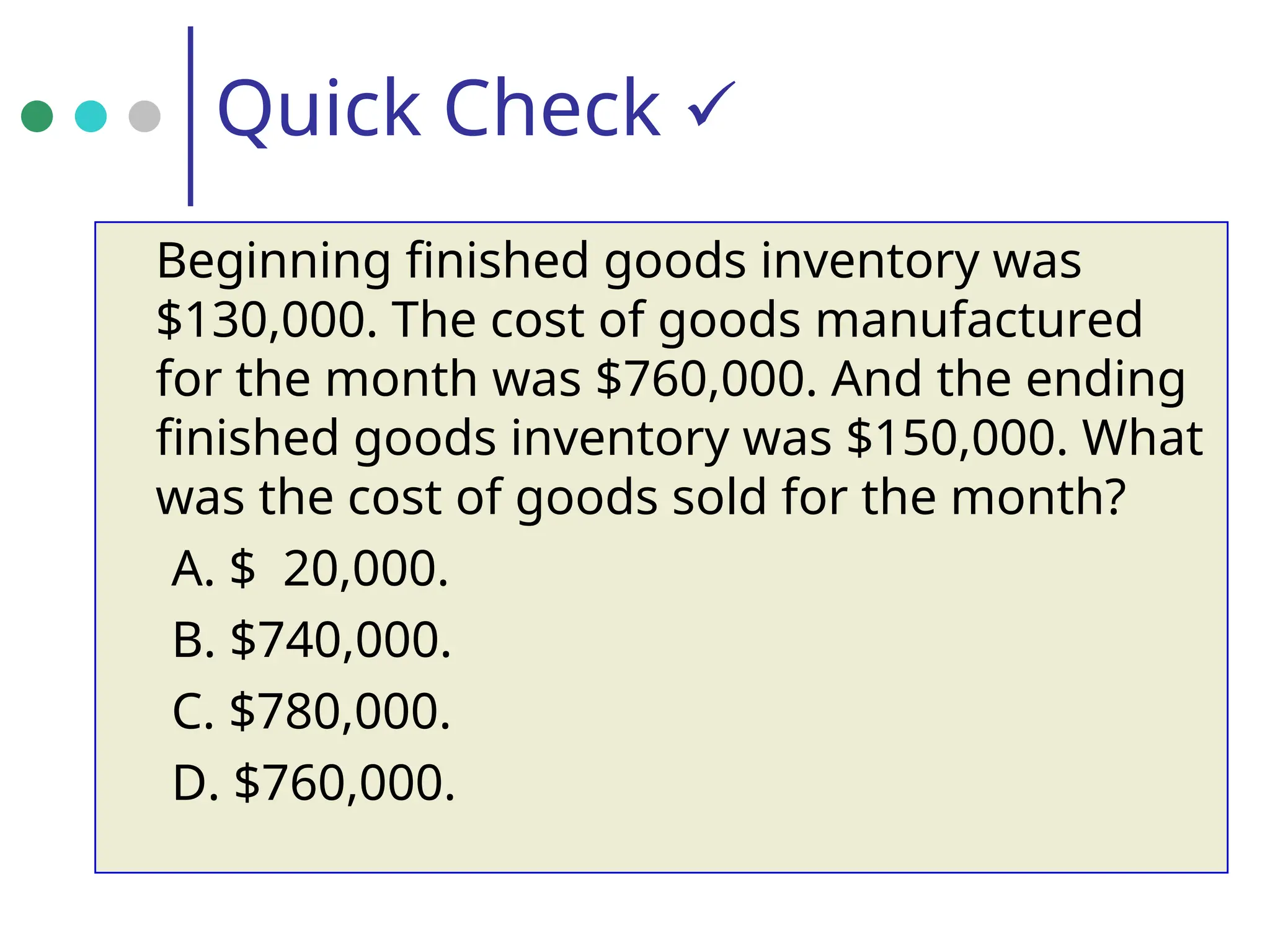 Quick Check 
Beginning finished goods inventory was
$130,000. The cost of goods manufactured
for the month was $760,000. And the ending
finished goods inventory was $150,000. What
was the cost of goods sold for the month?
A. $ 20,000.
B. $740,000.
C. $780,000.
D. $760,000.
 